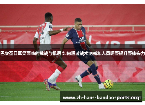 巴黎圣日耳曼面临的挑战与机遇 如何通过战术创新和人员调整提升整体实力