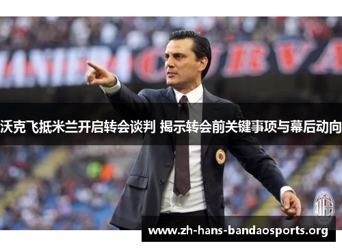 沃克飞抵米兰开启转会谈判 揭示转会前关键事项与幕后动向