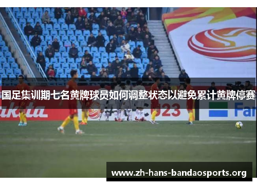 国足集训期七名黄牌球员如何调整状态以避免累计黄牌停赛
