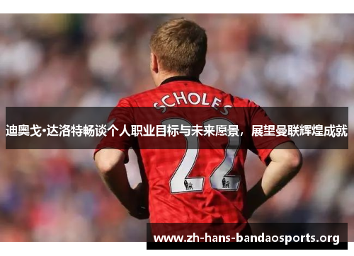 迪奥戈·达洛特畅谈个人职业目标与未来愿景，展望曼联辉煌成就